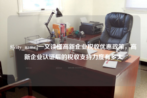 龙岩一文读懂高新企业税收优惠政策，高新企业认证后的税收支持力度有多大